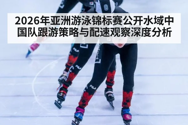 2026年亚洲游泳锦标赛公开水域中国队跟游策略与配速观察深度分析