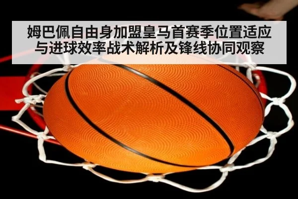 姆巴佩自由身加盟皇马首赛季位置适应与进球效率战术解析及锋线协同观察