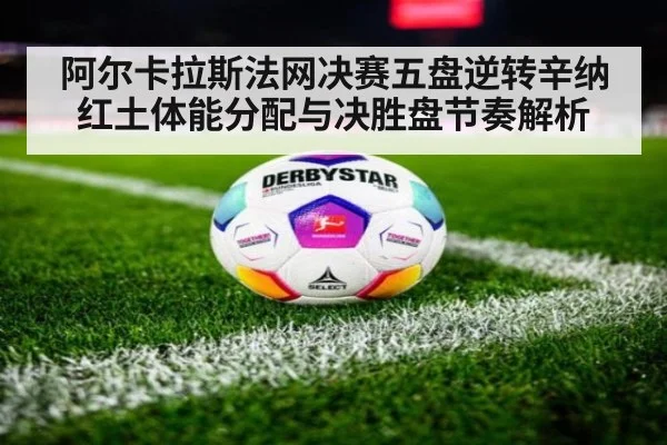阿尔卡拉斯法网决赛五盘逆转辛纳 红土体能分配与决胜盘节奏解析